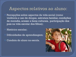 Percepções sobre aspectos da vida social (como violência e uso de drogas,  estrutura familiar, condições de moradia, acesso a bens culturais,  participação dos pais na vida escolar dos filhos );  Histórico escolar;  Dificuldades de aprendizagem;  Conduta do aluno na escola.  