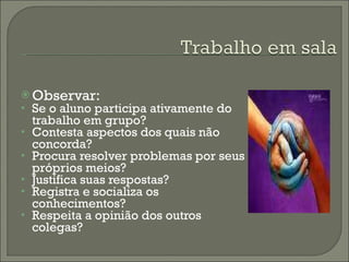 Observar: Se o aluno participa ativamente do trabalho em grupo? Contesta aspectos dos quais não concorda? Procura resolver problemas por seus próprios meios? Justifica suas respostas? Registra e socializa os conhecimentos? Respeita a opinião dos outros colegas? 
