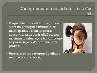 Diagnosticar a realidade significa ir além da percepção imediata, da mera opinião , e sim procurar apreender suas contradições, seu movimento interno, de tal forma que se possa superá-lo por uma nova prática; Precisamos ter coragem de olhar a realidade como ela é; 