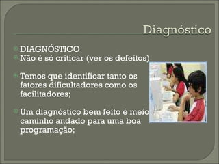 DIAGNÓSTICO Não é só criticar (ver os defeitos) Temos que identificar tanto os fatores dificultadores como os facilitadores; Um diagnóstico bem feito é meio caminho andado para uma boa programação; 