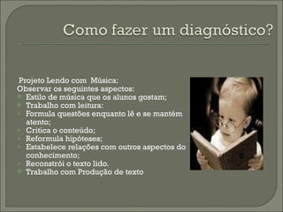 Projeto Lendo com  Música: Observar os seguintes aspectos: Estilo de música que os alunos gostam; Trabalho com leitura: Formula questões enquanto lê e se mantém atento; Critica o conteúdo; Reformula hipóteses; Estabelece relações com outros aspectos do conhecimento; Reconstrói o texto lido. Trabalho com Produção de texto 
