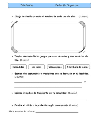 2do Grado Evaluación Diagnóstica
 Dibuja tu familia y anota el nombre de cada uno de ellos. (2 puntos)
 Ilumina con amarillo los juegos que eran de antes y con verde los de
hoy. (2 puntos)
 Escribe dos costumbres o tradiciones que se festejen en tu localidad.
(2 puntos)
_________________________________________________ y
_________________________________________________
 Escribe 3 medios de transporte de tu comunidad. (3 puntos)
________________ ________________ __________________
 Escribe el oficio o la profesión según corresponda. (2 puntos)
Hace y repara tu calzado: _______________________________
Escondidas Los tazos Videojuegos A la víbora de la mar
 