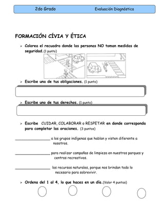 2do Grado Evaluación Diagnóstica
FORMACIÓN CÍVIA Y ÉTICA
 Colorea el recuadro donde las personas NO toman medidas de
seguridad.(1 punto)
 Escribe una de tus obligaciones. (1 punto)
 Escribe uno de tus derechos. (1 punto)
 Escribe CUIDAR, COLABORAR o RESPETAR en donde corresponda
para completar las oraciones. (3 puntos)
________________ a los grupos indígenas que hablan y visten diferente a
nosotros.
________________ para realizar campañas de limpieza en nuestros parques y
centros recreativos.
________________ los recursos naturales, porque nos brindan todo lo
necesario para sobrevivir.
 Ordena del 1 al 4, lo que haces en un día.(Valor 4 puntos)
 