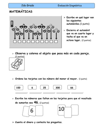 2do Grado Evaluación Diagnóstica
6
MATEMÁTICAS
 Escribe en qué lugar van
los siguientes
automóviles.(1 punto)
 Encierra el automóvil
que va en cuarto lugar y
tacha el que va en
octavo lugar. (2 puntos)
 Observa y colorea el objeto que pesa más en cada pareja.
(2 puntos)
 Ordena las tarjetas con los número del menor al mayor. (1 punto)
________, ________, ________, _________, ________.
 Escribe los números que faltan en las tarjetas para que el resultado
de sumarlos sea 46. (2 puntos)
 Cuenta el dinero y contesta las preguntas.
66100 6 25 300
10
 