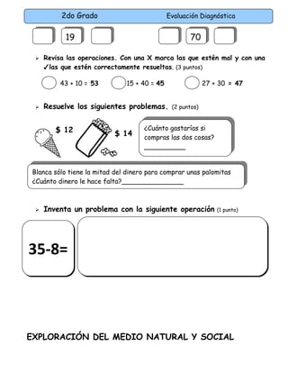 2do Grado Evaluación Diagnóstica
 Revisa las operaciones. Con una X marca las que estén mal y con una
✓las que estén correctamente resueltas. (3 puntos)
43 + 10 = 53 15 + 40 = 45 27 + 30 = 47
 Resuelve los siguientes problemas. (2 puntos)
 Inventa un problema con la siguiente operación (1 punto)
EXPLORACIÓN DEL MEDIO NATURAL Y SOCIAL
1919 7070
35-8=35-8=
¿Cuánto gastarías si
compras las dos cosas?
__________
¿Cuánto gastarías si
compras las dos cosas?
__________
$ 12 $ 14
Blanca sólo tiene la mitad del dinero para comprar unas palomitas
¿Cuánto dinero le hace falta?_______________
Blanca sólo tiene la mitad del dinero para comprar unas palomitas
¿Cuánto dinero le hace falta?_______________
 