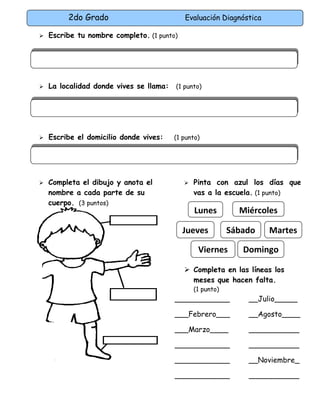 2do Grado Evaluación Diagnóstica
 Escribe tu nombre completo. (1 punto)
 La localidad donde vives se llama: (1 punto)
 Escribe el domicilio donde vives: (1 punto)
 Completa el dibujo y anota el
nombre a cada parte de su
cuerpo. (3 puntos)
 Pinta con azul los días que
vas a la escuela. (1 punto)
 Completa en las líneas los
meses que hacen falta.
(1 punto)
____________ __Julio_____
___Febrero___ __Agosto____
___Marzo____ ___________
____________ ___________
____________ __Noviembre_
____________ ___________
Lunes Miércoles
DomingoViernes
Jueves Sábado Martes
 