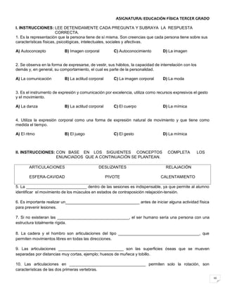 10
ASIGNATURA: EDUCACIÓN FÍSICA TERCER GRADO
I. INSTRUCCIONES: LEE DETENIDAMENTE CADA PREGUNTA Y SUBRAYA LA RESPUESTA
CORRECTA.
1. Es la representación que la persona tiene de sí misma. Son creencias que cada persona tiene sobre sus
características físicas, psicológicas, intelectuales, sociales y afectivas.
A) Autoconcepto B) Imagen corporal C) Autoconocimiento D) La imagen
2. Se observa en la forma de expresarse, de vestir, sus hábitos, la capacidad de interrelación con los
demás y, en general, su comportamiento, el cual es parte de la personalidad.
A) La comunicación B) La actitud corporal C) La imagen corporal D) La moda
3. Es el instrumento de expresión y comunicación por excelencia, utiliza como recursos expresivos el gesto
y el movimiento.
A) La danza B) La actitud corporal C) El cuerpo D) La mímica
4. Utiliza la expresión corporal como una forma de expresión natural de movimiento y que tiene como
medida el tiempo.
A) El ritmo B) El juego C) El gesto D) La mímica
II. INSTRUCCIONES: CON BASE EN LOS SIGUIENTES CONCEPTOS COMPLETA LOS
ENUNCIADOS QUE A CONTINUACIÓN SE PLANTEAN.
ARTICULACIONES DESLIZANTES RELAJACIÓN
ESFERA-CAVIDAD PIVOTE CALENTAMIENTO
5. La ___________________________ dentro de las sesiones es indispensable, ya que permite al alumno
identificar el movimiento de los músculos en estados de contraposición relajación-tensión.
6. Es importante realizar un_________________________________ antes de iniciar alguna actividad física
para prevenir lesiones.
7. Si no existieran las ________________________________, el ser humano sería una persona con una
estructura totalmente rígida.
8. La cadera y el hombro son articulaciones del tipo ____________________________________, que
permiten movimientos libres en todas las direcciones.
9. Las articulaciones _____________________________ son las superficies óseas que se mueven
separadas por distancias muy cortas, ejemplo; huesos de muñeca y tobillo.
10. Las articulaciones en __________________________________ permiten solo la rotación, son
características de las dos primeras vertebras.
 