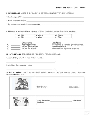 3
ASIGNATURA: INGLÉS TERCER GRADO
I. INSTRUCTIONS: WRITE THE FOLLOWING SENTENCES IN THE PAST SIMPLE TENSE.
1. I visit my grandfather. __________________________________________________________________
2. Mario goes to the movies._______________________________________________________________
3. My mother cooks a delicious chocolate cake. _______________________________________________
II. INSTRUCTIONS: COMPLETE THE FOLLOWING SENTENCES WITH WORDS IN THE BOX.
 Who  Which  Where
 Why  What  When
QUESTIONS ANSWERS
4. __________ was Diego Rivera? He was one of Mexico’s greatest painters.
5. __________ did you go last Friday? I went to Acapulco.
6. __________ did you buy a cake? Because it was my mother’s birthday.
III. INSTRUCTIONS: ORDER THE SENTENCES TO FORM QUESTIONS.
7. wash / Did / you / uniform / last Friday / your / the
______________________________________________________?
8. you / the / Did / breakfast / make
_____________________________________________________?
VI. INSTRUCTIONS. LOOK THE PICTURES AND COMPLETE THE SENTENCES USING THE VERB
IN CONTINUOUS PAST.
9. My brother _________________________ (play) soccer.
10.My classmates ________________________ (talk) about
their lives.
 