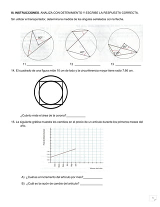 5
III. INSTRUCCIONES. ANALIZA CON DETENIMIENTO Y ESCRIBE LA RESPUESTA CORRECTA.
Sin utilizar el transportador, determina la medida de los ángulos señalados con la flecha.
11 ________________ 12 ________________ 13 ________________
14. El cuadrado de una figura mide 10 cm de lado y la circunferencia mayor tiene radio 7.66 cm.
¿Cuánto mide el área de la corona?____________
15. La siguiente gráfica muestra los cambios en el precio de un artículo durante los primeros meses del
año.
A) ¿Cuál es el incremento del artículo por mes?____________
B) ¿Cuál es la razón de cambio del artículo? ______________
 