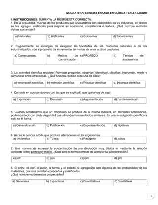 6
ASIGNATURA: CIENCIAS ÉNFASIS EN QUÍMICA TERCER GRADO
I. INSTRUCCIONES: SUBRAYA LA RESPUESTA CORRECTA:
1. En la actualidad, muchos de los productos que consumimos son elaborados en las industrias, en donde
se les agregan sustancias para mejorar su apariencia, consistencia o textura, ¿Qué nombre recibirán
dichas sustancias?
a) Naturales b) Artificiales c) Colorantes d) Saborizantes
2. Regularmente se encargan de exagerar las bondades de los productos naturales o de los
industrializados, con el propósito de incrementar las ventas de unos u otros productos.
a) Comerciantes. b) Medios de
comunicación
c) PROFECO d) Tiendas de
autoservicio.
3. La actividad científica requiere: Formular preguntas, observar, identificar, clasificar, interpretar, medir y
comunicar entre otras cosas. ¿Qué nombre reciben cada una de ellas?
a) Innovación científica. b) intención científica c) Práctica científica d) Destreza científica
4. Consiste en aportar razones con las que se explica lo que opinamos de algo.
a) Exposición b) Discusión c) Argumentación d) Fundamentación
5. Cuando constatamos que un fenómeno se produce de la misma manera, en diferentes condiciones,
podemos decir con cierta seguridad que obtendremos resultados similares. En una investigación científica a
esto se le llama:
a) Generalización b) Publicación c) Experimentación d) Hipótesis
6. Así se le conoce a toda que produce alteraciones en los organismos.
a) Inofensiva b) Tóxica c) Patógena d) Activa
7. Una manera de expresar la concentración de una disolución muy diluida es mediante la relación
conocida como partes por millón. ¿Cuál será la forma correcta de abreviar tal concentración?
a) pdf b) pps c) ppm d) rpm
8. El color, el olor, el sabor, la forma y el estado de agregación son algunas de las propiedades de los
materiales, que nos permiten conocerlos y clasificarlos.
¿Qué nombre reciben estas propiedades?
a) Generales b) Específicas c) Cuantitativas d) Cualitativas
 