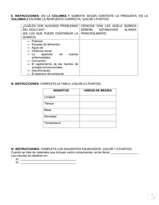 7
II. INSTRUCCIONES: EN LA COLUMNA 1 SUBRAYA SEGÚN CONTESTE LA PREGUNTA; EN LA
COLUMNA 2 ESCRIBE LA RESPUESTA CORRECTA. (VALOR 3 PUNTOS)
¿CUÁLES SON ALGUNOS PROBLEMAS
DEL SIGLO XXI?
(EN LOS QUE PUEDE CONTRIBUIR LA
QUÍMICA)
CIENCIAS CON LAS QUELA QUÍMICA
DEBERÁ ESTABLECER ALIANZA
PRINCIPALMENTE:
 Pobreza.
 Escasez de alimentos.
 Agua útil.
 Violencia social.
 La aparición de nuevas
enfermedades.
 Corrupción.
 El agotamiento de las fuentes de
energía convencionales.
 Discriminación.
 El deterioro del ambiente.
III. INSTRUCCIONES: COMPLETA LA TABLA. (VALOR 2.5 PUNTOS)
MAGNITUD UNIDAD DE MEDIDA
Longitud
Tiempo
Masa
Densidad
Temperatura
IV. INSTRUCCIONES: COMPLETA LOS SIGUIENTES ENUNCIADOS. (VALOR 1.5 PUNTOS)
Cuando se trata de materiales que incluyen varios componentes, se les llama: _________________
Las mezclas se clasifican en:
a) ___________________________________
b) ___________________________________
 