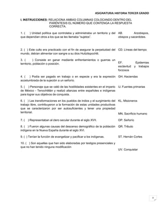 8
ASIGNATURA: HISTORIA TERCER GRADO
I. INSTRUCCIONES: RELACIONA AMBAS COLUMNAS COLOCANDO DENTRO DEL
PARÉNTESIS EL NÚMERO QUE CONTENGA LA RESPUESTA
CORRECTA.
1. ( ) Unidad política que controlaba y administraba un territorio y del
que dependían otros a los que se les llamaba “sujetos”.
AB. Arzobispos,
obispos y sacerdotes.
2. ( ) Este culto era practicado con el fin de asegurar la perpetuidad del
mundo, debían alimentar con sangre a su dios Huitzilopochtli.
3. ( ) Consiste en ganar mediante enfrentamientos o guerras un
territorio, población o posición.
CD. Líneas del tiempo
EF. Epidemias
esclavitud y trabajos
forzosos
4. ( ) Podía ser pagado en trabajo o en especie y era la expresión
acostumbrada de la sujeción a un señorío.
GH. Haciendas
5. ( ) Personaje que se valió de las hostilidades existentes en el imperio
de México - Tenochtitlán y realizó alianzas entre españoles e indígenas
para lograr sus objetivos de conquista.
IJ. Fuentes primarias
6. ( ) Las transformaciones en los pueblos de indios y el surgimiento del
trabajo libre, contribuyeron a la formación de estas unidades productivas
que se caracterizaron por ser autosuficientes y tener una propiedad
territorial.
KL. Misioneros
MN. Sacrificio humano
7. ( ) Representaban al clero secular durante el siglo XVII. OP. Señorío
8. ( ) Fueron algunas causas del descenso demográfico de la población
indígena en la Nueva España durante el siglo XVI.
QR. Tributo
9. ( ) Tenían la función de evangelizar y pacificar a los indígenas.
10. ( ) Son aquellas que han sido elaboradas por testigos presenciales y
que no han tenido ninguna modificación
ST. Hernán Cortes
UV. Conquistar
 