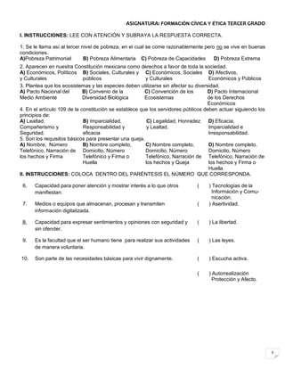 9
ASIGNATURA: FORMACIÓN CÍVICA Y ÉTICA TERCER GRADO
I. INSTRUCCIONES: LEE CON ATENCIÓN Y SUBRAYA LA RESPUESTA CORRECTA.
1. Se le llama así al tercer nivel de pobreza, en el cual se come razonablemente pero no se vive en buenas
condiciones.
A)Pobreza Patrimonial B) Pobreza Alimentaria C) Pobreza de Capacidades D) Pobreza Extrema
2. Aparecen en nuestra Constitución mexicana como derechos a favor de toda la sociedad.
A) Económicos, Políticos
y Culturales
B) Sociales, Culturales y
públicos
C) Económicos, Sociales
y Culturales
D) Afectivos,
Económicos y Públicos
3. Plantea que los ecosistemas y las especies deben utilizarse sin afectar su diversidad.
A) Pacto Nacional del
Medio Ambiente
B) Convenio de la
Diversidad Biológica
C) Convención de los
Ecosistemas
D) Pacto Internacional
de los Derechos
Económicos
4. En el artículo 109 de la constitución se establece que los servidores públicos deben actuar siguiendo los
principios de:
A) Lealtad,
Compañerismo y
Seguridad.
B) Imparcialidad,
Responsabilidad y
eficacia
C) Legalidad, Honradez
y Lealtad.
D) Eficacia,
Imparcialidad e
Irresponsabilidad.
5. Son los requisitos básicos para presentar una queja.
A) Nombre, Número
Telefónico, Narración de
los hechos y Firma
B) Nombre completo,
Domicilio, Número
Telefónico y Firma o
Huella
C) Nombre completo,
Domicilio, Número
Telefónico, Narración de
los hechos y Queja
D) Nombre completo,
Domicilio, Número
Telefónico, Narración de
los hechos y Firma o
Huella
II. INSTRUCCIONES: COLOCA DENTRO DEL PARÉNTESIS EL NÚMERO QUE CORRESPONDA.
6. Capacidad para poner atención y mostrar interés a lo que otros
manifiestan.
( ) Tecnologías de la
Información y Comu-
nicación.
7. Medios o equipos que almacenan, procesan y transmiten
información digitalizada.
( ) Asertividad.
8. Capacidad para expresar sentimientos y opiniones con seguridad y
sin ofender.
( ) La libertad.
9. Es la facultad que el ser humano tiene para realizar sus actividades
de manera voluntaria.
( ) Las leyes.
10. Son parte de las necesidades básicas para vivir dignamente. ( ) Escucha activa.
( ) Autorrealización
Protección y Afecto.
 