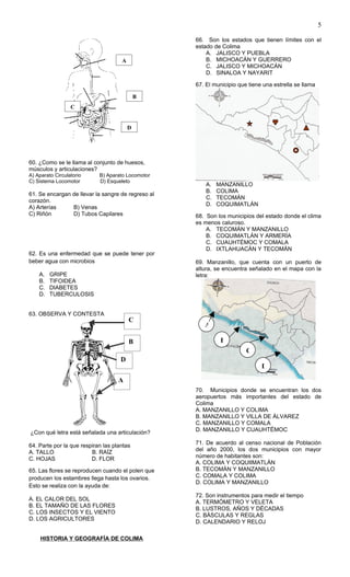 5

                                                    66. Son los estados que tienen límites con el
                                                    estado de Colima
                                                        A. JALISCO Y PUEBLA
                                     A                  B. MICHOACÁN Y GUERRERO
                                                        C. JALISCO Y MICHOACÁN
                                                        D. SINALOA Y NAYARIT

                                                    67. El municipio que tiene una estrella se llama

                                             B
                  C


                                         D




60. ¿Como se le llama al conjunto de huesos,
músculos y articulaciones?
A) Aparato Circulatorio     B) Aparato Locomotor
C) Sistema Locomotor        D) Esqueleto
                                                        A.   MANZANILLO
                                                        B.   COLIMA
61. Se encargan de llevar la sangre de regreso al
                                                        C.   TECOMÁN
corazón.
                                                        D.   COQUIMATLÁN
A) Arterías     B) Venas
C) Riñón        D) Tubos Capilares                  68. Son los municipios del estado donde el clima
                                                    es menos caluroso.
                                                        A. TECOMÁN Y MANZANILLO
                                                        B. COQUIMATLÁN Y ARMERÍA
                                                        C. CUAUHTÉMOC Y COMALA
                                                        D. IXTLAHUACÁN Y TECOMÁN
62. Es una enfermedad que se puede tener por
beber agua con microbios                            69. Manzanillo, que cuenta con un puerto de
                                                    altura, se encuentra señalado en el mapa con la
    A.   GRIPE                                      letra:
    B.   TIFOIDEA
    C.   DIABETES
    D.   TUBERCULOSIS


63. OBSERVA Y CONTESTA
                                         C
                                                       A

                                         B                    B
                                                                        C
                                     D
                                                                              D

                                    A
                                                    70. Municipios donde se encuentran los dos
                                                    aeropuertos más importantes del estado de
                                                    Colima
                                                    A. MANZANILLO Y COLIMA
                                                    B. MANZANILLO Y VILLA DE ÁLVAREZ
                                                    C. MANZANILLO Y COMALA
¿Con qué letra está señalada una articulación?      D. MANZANILLO Y CUAUHTÉMOC

64. Parte por la que respiran las plantas           71. De acuerdo al censo nacional de Población
A. TALLO                 B. RAÍZ                    del año 2000, los dos municipios con mayor
C. HOJAS                 D. FLOR                    número de habitantes son:
                                                    A. COLIMA Y COQUIIMATLÁN
65. Las flores se reproducen cuando el polen que    B. TECOMÁN Y MANZANILLO
producen los estambres llega hasta los ovarios.     C. COMALA Y COLIMA
                                                    D. COLIMA Y MANZANILLO
Esto se realiza con la ayuda de:
                                                    72. Son instrumentos para medir el tiempo
A. EL CALOR DEL SOL
                                                    A. TERMÓMETRO Y VELETA
B. EL TAMAÑO DE LAS FLORES
                                                    B. LUSTROS, AÑOS Y DÉCADAS
C. LOS INSECTOS Y EL VIENTO
                                                    C. BÁSCULAS Y REGLAS
D. LOS AGRICULTORES
                                                    D. CALENDARIO Y RELOJ

     HISTORIA Y GEOGRAFÍA DE COLIMA
 