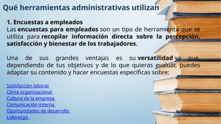 Qué herramientas administrativas utilizan
1. Encuestas a empleados
Las encuestas para empleados son un tipo de herramienta que se
utiliza para recopilar información directa sobre la percepción,
satisfacción y bienestar de los trabajadores.
Una de sus grandes ventajas es su versatilidad ya que,
dependiendo de tus objetivos y de lo que quieras evaluar, puedes
adaptar su contenido y hacer encuestas específicas sobre:
Satisfacción laboral
Clima organizacional
Cultura de la empresa
Comunicación interna
Oportunidades de desarrollo
Liderazgo
 