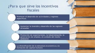 ¿Para que sirve los incentivos
fiscales
Promover el desarrollo de actividades y regiones
especificas.
Aumentar la inversión y desarrollo de las regiones
atrasadas
Promoción de exportaciones, la industrialización, la
generación de empleo, el cuidado del medio
ambiente
La diversificación de la estructura económica y la
formación de capital humano
 