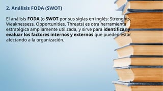 2. Análisis FODA (SWOT)
El análisis FODA (o SWOT por sus siglas en inglés: Strenghts,
Weaknessess, Opportunities, Threats) es otra herramienta
estratégica ampliamente utilizada, y sirve para identificar y
evaluar los factores internos y externos que pueden estar
afectando a la organización.
 