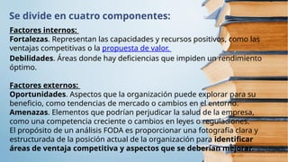 Se divide en cuatro componentes:
Factores internos:
Fortalezas. Representan las capacidades y recursos positivos, como las
ventajas competitivas o la propuesta de valor.
Debilidades. Áreas donde hay deficiencias que impiden un rendimiento
óptimo.
Factores externos:
Oportunidades. Aspectos que la organización puede explorar para su
beneficio, como tendencias de mercado o cambios en el entorno.
Amenazas. Elementos que podrían perjudicar la salud de la empresa,
como una competencia creciente o cambios en leyes o regulaciones.
El propósito de un análisis FODA es proporcionar una fotografía clara y
estructurada de la posición actual de la organización para identificar
áreas de ventaja competitiva y aspectos que se deberían mejorar.
 