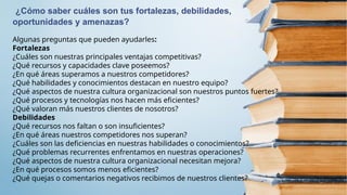 ¿Cómo saber cuáles son tus fortalezas, debilidades,
oportunidades y amenazas?
Algunas preguntas que pueden ayudarles:
Fortalezas
¿Cuáles son nuestras principales ventajas competitivas?
¿Qué recursos y capacidades clave poseemos?
¿En qué áreas superamos a nuestros competidores?
¿Qué habilidades y conocimientos destacan en nuestro equipo?
¿Qué aspectos de nuestra cultura organizacional son nuestros puntos fuertes?
¿Qué procesos y tecnologías nos hacen más eficientes?
¿Qué valoran más nuestros clientes de nosotros?
Debilidades
¿Qué recursos nos faltan o son insuficientes?
¿En qué áreas nuestros competidores nos superan?
¿Cuáles son las deficiencias en nuestras habilidades o conocimientos?
¿Qué problemas recurrentes enfrentamos en nuestras operaciones?
¿Qué aspectos de nuestra cultura organizacional necesitan mejora?
¿En qué procesos somos menos eficientes?
¿Qué quejas o comentarios negativos recibimos de nuestros clientes?
 