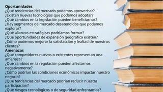 Oportunidades
¿Qué tendencias del mercado podemos aprovechar?
¿Existen nuevas tecnologías que podamos adoptar?
¿Qué cambios en la legislación pueden beneficiarnos?
¿Hay segmentos de mercado desatendidos que podamos
explorar?
¿Qué alianzas estratégicas podríamos formar?
¿Qué oportunidades de expansión geográfica existen?
¿Cómo podemos mejorar la satisfacción y lealtad de nuestros
clientes?
Amenazas
¿Qué competidores nuevos o existentes representan una
amenaza?
¿Qué cambios en la regulación pueden afectarnos
negativamente?
¿Cómo podrían las condiciones económicas impactar nuestro
negocio?
¿Qué tendencias del mercado podrían reducir nuestra
participación?
¿Qué riesgos tecnológicos o de seguridad enfrentamos?
 