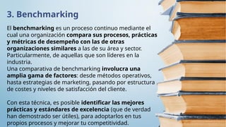 3. Benchmarking
El benchmarking es un proceso continuo mediante el
cual una organización compara sus procesos, prácticas
y métricas de desempeño con las de otras
organizaciones similares a las de su área y sector.
Particularmente, de aquellas que son líderes en la
industria.
Una comparativa de benchmarking involucra una
amplia gama de factores: desde métodos operativos,
hasta estrategias de marketing, pasando por estructura
de costes y niveles de satisfacción del cliente.
Con esta técnica, es posible identificar las mejores
prácticas y estándares de excelencia (que de verdad
han demostrado ser útiles), para adoptarlos en tus
propios procesos y mejorar tu competitividad.
 