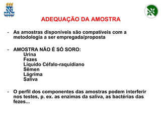 ADEQUAÇÃO DA AMOSTRA As amostras disponíveis são compatíveis com a metodologia a ser empregada/proposta AMOSTRA NÃO É SÓ SORO: Urina Fezes Líquido Céfalo-raquidiano Sêmen Lágrima Saliva O perfil dos componentes das amostras podem interferir nos testes, p. ex. as enzimas da saliva, as bactérias das fezes... 