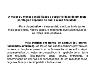 A maior ou menor sensibilidade e especificidade de um teste sorológico depende de qual é a sua finalidade. -  Para  diagnóstico   - é necessário a utilização de testes mais específicos. Nestes casos, é importante que sejam evitados os testes falso-positivos.  - Para  triagem em Banco de Sangue (ou outras  finalidades similares)–  os testes são usados com fins preventivos, ou seja, a função é prevenir a contaminação do receptor. Aqui  busca-se evitar os  testes falso-negativos (a  repetição de um teste com resultado falso-positivo custa pouco, entretanto, a disseminação da doença em conseqüência de um resultado falso-negativo, tem que ser impedida a todo custo). 