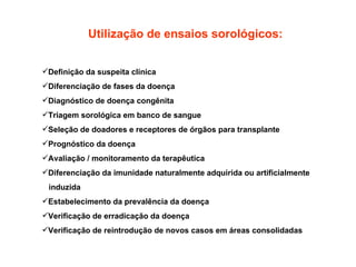 Utilização de ensaios sorológicos: Definição da suspeita clínica  Diferenciação de fases da doença  Diagnóstico de doença congênita  Triagem sorológica em banco de sangue  Seleção de doadores e receptores de órgãos para transplante  Prognóstico da doença  Avaliação / monitoramento da terapêutica  Diferenciação da imunidade naturalmente adquirida ou artificialmente  induzida Estabelecimento da prevalência da doença  Verificação de erradicação da doença Verificação de reintrodução de novos casos em áreas consolidadas  
