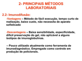 2- PRINCIPAIS MÉTODOS LABORATORIAIS 2.2- Imunodifusão: Vantagens  – Método de fácil execução, tempo curto de realização, baixo custo, não necessita de aparato sofisticado Desvantagens  – Baixa sensibilidade, especificidade, difícil preservação do gel, não aplicável a alguns isotipos de imunoglobulinas. - Pouco utilizado atualmente como ferramenta de imunodiagnóstico. Empregado como controle em produção de policlonais. 