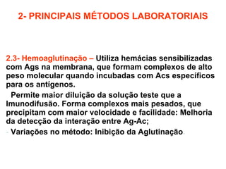 2- PRINCIPAIS MÉTODOS LABORATORIAIS 2.3- Hemoaglutinação –   Utiliza hemácias sensibilizadas com Ags na membrana, que formam complexos de alto peso molecular quando incubadas com Acs específicos para os antígenos. -  Permite maior diluição da solução teste que a Imunodifusão. Forma complexos mais pesados, que precipitam com maior velocidade e facilidade: Melhoria da detecção da interação entre Ag-Ac; Variações no método: Inibição da Aglutinação . 