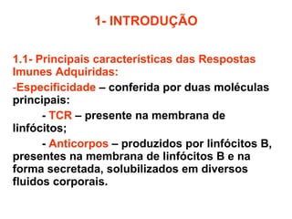 1- INTRODUÇÃO 1.1- Principais características das Respostas Imunes Adquiridas: Especificidade   – conferida por duas moléculas principais:  -  TCR   –   presente na membrana de linfócitos; -   Anticorpos  – produzidos por linfócitos B, presentes na membrana de linfócitos B e na forma secretada, solubilizados em diversos fluidos corporais. 