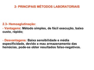 2- PRINCIPAIS MÉTODOS LABORATORIAIS 2.3- Hemoaglutinação: Vantagens :   Método simples, de fácil execução, baixo custo, rápido; Desvantagens:   Baixa sensibilidade e média especificidade, devido a mau armazenamento das hemácias, pode-se obter resultados falso-negativos. 