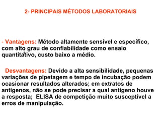 2- PRINCIPAIS MÉTODOS LABORATORIAIS 2.5- ELISA: Vantagens:   Método altamente sensível e específico, com alto grau de confiabilidade como ensaio quantitativo, custo baixo a médio. Desvantagens:   Devido a alta sensibilidade, pequenas variações de pipetagem e tempo de incubação podem ocasionar resultados alterados; em extratos de antígenos, não se pode precisar a qual antígeno houve a resposta;  ELISA de competição muito susceptível a erros de manipulação. 