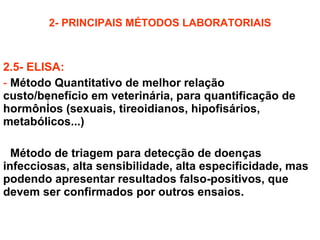 2- PRINCIPAIS MÉTODOS LABORATORIAIS 2.5- ELISA: Método Quantitativo de melhor relação custo/benefício em veterinária, para quantificação de hormônios (sexuais, tireoidianos, hipofisários, metabólicos...) Método de triagem para detecção de doenças infecciosas, alta sensibilidade, alta especificidade, mas podendo apresentar resultados falso-positivos, que devem ser confirmados por outros ensaios. 