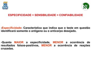 ESPECIFICIDADE + SENSIBILIDADE = CONFIABILIDADE - Especificidade :   Característica que indica que o teste em questão identificará somente o antígeno ou o anticorpo desejado. Quanto   MAIOR   a especificidade,   MENOR   a   ocorrência de resultados falsos-positivos,   MENOR   a ocorrência de reações cruzadas. 