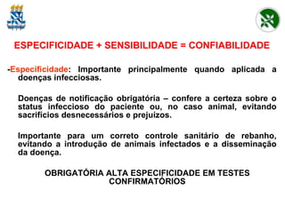 ESPECIFICIDADE + SENSIBILIDADE = CONFIABILIDADE - Especificidade : Importante principalmente quando aplicada a doenças infecciosas. Doenças de notificação obrigatória – confere a certeza sobre o status infeccioso do paciente ou, no caso animal, evitando sacrifícios desnecessários e prejuízos.  Importante para um correto controle sanitário de rebanho, evitando a introdução de animais infectados e a disseminação da doença. OBRIGATÓRIA ALTA ESPECIFICIDADE EM TESTES CONFIRMATÓRIOS 