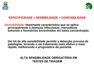 ESPECIFICIDADE + SENSIBILIDADE = CONFIABILIDADE - Sensibilidade : Importante característica que se aplica principalmente a doenças infecciosas, marcadores tumorais e hormônios encontrados em baixa concentração. Um kit de alta sensibilidade permite a detecção precoce de patologias, levando a um tratamento mais efetivo e mais rápido, melhorando o prognóstico do paciente. ALTA SENSIBILIDADE OBRIGATÓRIA EM  TESTES DE TRIAGEM 
