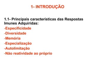 1- INTRODUÇÃO 1.1- Principais características das Respostas Imunes Adquiridas: Especificidade Diversidade Memória Especialização Autolimitação Não reatividade ao próprio 