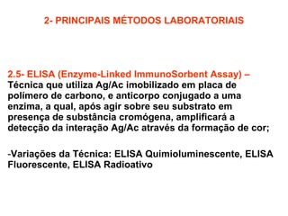 2- PRINCIPAIS MÉTODOS LABORATORIAIS 2.5- ELISA (Enzyme-Linked ImmunoSorbent Assay) –   Técnica que utiliza Ag/Ac imobilizado em placa de polímero de carbono, e anticorpo conjugado a uma enzima, a qual, após agir sobre seu substrato em presença de substância cromógena, amplificará a detecção da interação Ag/Ac através da formação de cor; Variações da Técnica: ELISA Quimioluminescente, ELISA Fluorescente, ELISA Radioativo 
