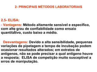 2- PRINCIPAIS MÉTODOS LABORATORIAIS 2.5- ELISA: Vantagens:   Método altamente sensível e específico, com alto grau de confiabilidade como ensaio quantitativo, custo baixo a médio. Desvantagens:   Devido a alta sensibilidade, pequenas variações de pipetagem e tempo de incubação podem ocasionar resultados alterados; em extratos de antígenos, não se pode precisar a qual antígeno houve a resposta;  ELISA de competição muito susceptível a erros de manipulação. 
