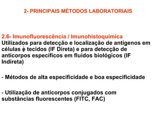 2- PRINCIPAIS MÉTODOS LABORATORIAIS 2.6- Imunofluorescência / Imunohistoquímica :  Utilizados para detecção e localização de antígenos em células e tecidos (IF Direta) e para detecção de anticorpos específicos em fluidos biológicos (IF Indireta) Métodos de alta especificidade e boa especificidade Utilização de anticorpos conjugados com substâncias fluorescentes (FITC, FAC) 