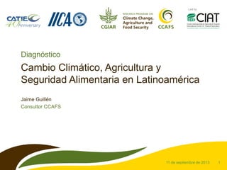 1
Led by
Cambio Climático, Agricultura y
Seguridad Alimentaria en Latinoamérica
Jaime Guillén
Consultor CCAFS
11 de septiembre de 2013
Diagnóstico
 