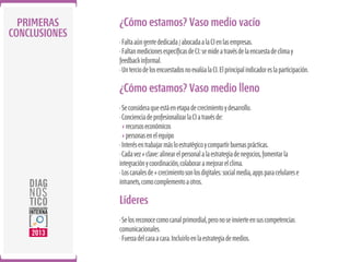 PRIMERAS
CONCLUSIONES

¿Cómo estamos? Vaso medio vacío
· Falta aún gente dedicada / abocada a la CI en las empresas.
· Faltan mediciones especíﬁcas de CI: se mide a través de la encuesta de clima y
feedback informal.
· Un tercio de los encuestados no evalúa la CI. El principal indicador es la participación.

¿Cómo estamos? Vaso medio lleno
· Se considera que está en etapa de crecimiento y desarrollo.
· Conciencia de profesionalizar la CI a través de:
+ recursos económicos
+ personas en el equipo
· Interés en trabajar más lo estratégico y compartir buenas prácticas.
· Cada vez + clave: alinear el personal a la estrategia de negocios, fomentar la
integración y coordinación, colaborar a mejorar el clima.
· Los canales de + crecimiento son los digitales: social media, apps para celulares e
intranets, como complemento a otros.

Líderes
· Se los reconoce como canal primordial, pero no se invierte en sus competencias
comunicacionales.
· Fuerza del cara a cara. Incluirlo en la estrategia de medios.

 