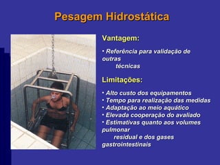 Pesagem Hidrostática Vantagem: Referência para validação de outras  técnicas Limitações: Alto custo dos equipamentos Tempo para realização das medidas Adaptação ao meio aquático Elevada cooperação do avaliado Estimativas quanto aos volumes pulmonar  residual e dos gases gastrointestinais 