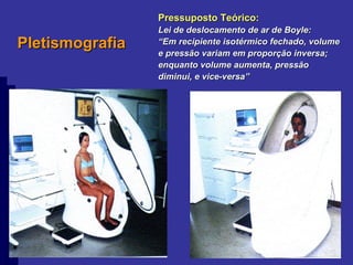 Pletismografia Pressuposto Teórico: Lei de deslocamento de ar de Boyle: “ Em recipiente isotérmico fechado, volume e pressão variam em proporção inversa; enquanto volume aumenta, pressão diminui, e vice-versa” 