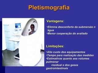 Pletismografia Vantagens: Elimina desconforto da submersão n´água Menor cooperação do avaliado Limitações: Alto custo dos equipamentos Tempo para realização das medidas Estimativas quanto aos volumes pulmonar  residual e dos gases gastrointestinais 