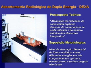 Absortometria Radiológica de Dupla Energia - DEXA Pressuposto Teórico: “ Atenuação de radiações de cada tecido orgânico depende do comprimento da onda utilizada e do número atômico dos elementos interpostos” Suposição Metodológica: Nível de atenuação diferencial de fótons emitidos a duas diferentes energias em três compartimentos: gordura, mineral ósseo e tecidos magros não-ósseo 