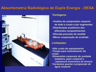 Absortometria Radiológica de Dupla Energia - DEXA Vantagens: Análise da composição corporal de todo o corpo e por segmentos Distribuição anatômica dos  diferentes compartimentos Elevada precisão de medida Menor cooperação do avaliado Limitações: Alto custo do equipamento Tempo para rastreamento do corpo Dimensões corporais do avaliado (estatura, peso corporal e  espessura transversa do tronco) Variações quanto à proporção de  água corporal 