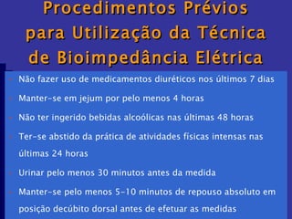 Procedimentos Prévios para Utilização da Técnica de Bioimpedância Elétrica Não fazer uso de medicamentos diuréticos nos últimos 7 dias Manter-se em jejum por pelo menos 4 horas Não ter ingerido bebidas alcoólicas nas últimas 48 horas Ter-se abstido da prática de atividades físicas intensas nas  últimas 24 horas Urinar pelo menos 30 minutos antes da medida Manter-se pelo menos 5-10 minutos de repouso absoluto em  posição decúbito dorsal antes de efetuar as medidas Realizar as medidas na primeira hora pós-despertar 