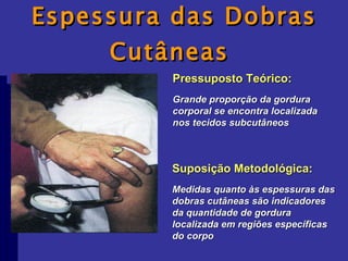 Espessura das Dobras Cutâneas  Pressuposto Teórico: Grande proporção da gordura corporal se encontra localizada nos tecidos subcutâneos Suposição Metodológica: Medidas quanto às espessuras das dobras cutâneas são indicadores da quantidade de gordura localizada em regiões específicas do corpo 